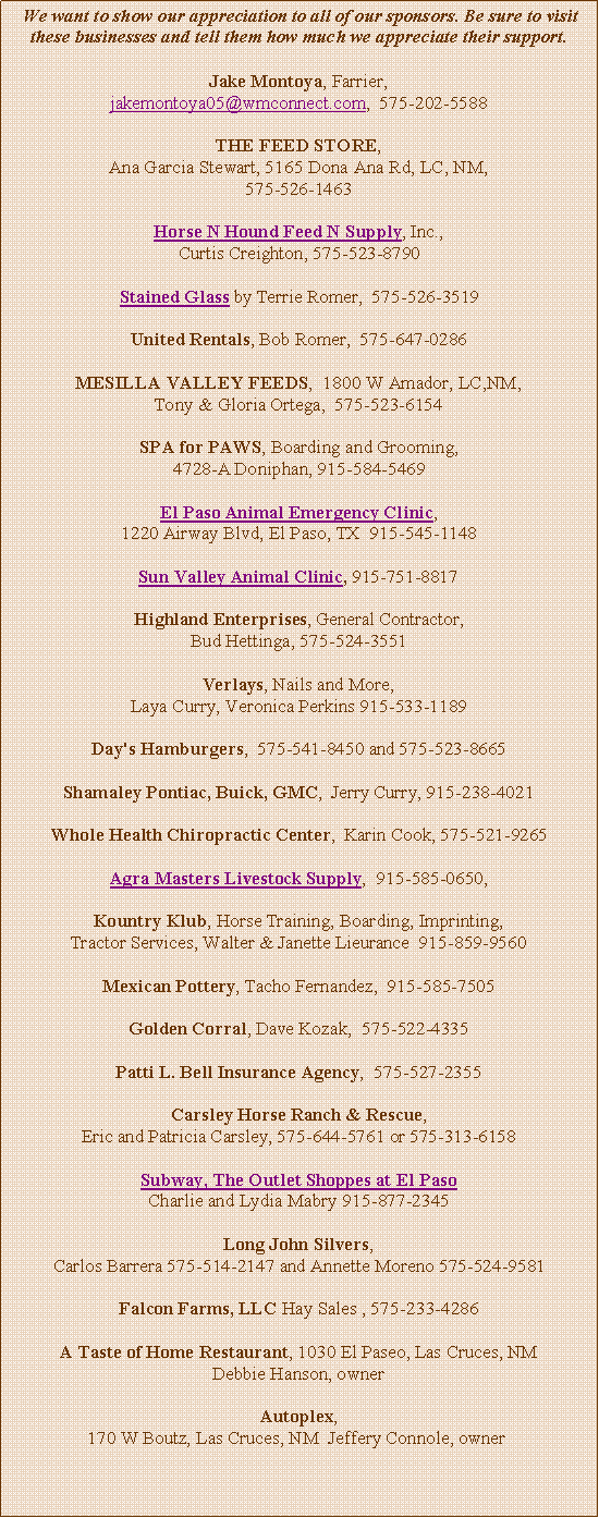 Text Box: &nbsp;We want to show our appreciation to all of our sponsors. Be sure to visit these businesses and tell them how much we appreciate their support.Jake Montoya, Farrier, jakemontoya05@wmconnect.com,  575-202-5588THE FEED STORE, Ana Garcia Stewart, 5165 Dona Ana Rd, LC, NM, 575-526-1463Horse N Hound Feed N Supply, Inc., Curtis Creighton, 575-523-8790Stained Glass by Terrie Romer,  575-526-3519United Rentals, Bob Romer,  575-647-0286MESILLA VALLEY FEEDS,  1800 W Amador, LC,NM, Tony & Gloria Ortega,  575-523-6154SPA for PAWS, Boarding and Grooming, 4728-A Doniphan, 915-584-5469El Paso Animal Emergency Clinic, 1220 Airway Blvd, El Paso, TX  915-545-1148 Sun Valley Animal Clinic, 915-751-8817 Highland Enterprises, General Contractor, Bud Hettinga, 575-524-3551Verlays, Nails and More,  Laya Curry, Veronica Perkins 915-533-1189Day's Hamburgers,  575-541-8450 and 575-523-8665Shamaley Pontiac, Buick, GMC,  Jerry Curry, 915-238-4021Whole Health Chiropractic Center,  Karin Cook, 575-521-9265Agra Masters Livestock Supply,  915-585-0650, Kountry Klub, Horse Training, Boarding, Imprinting, Tractor Services, Walter & Janette Lieurance  915-859-9560Mexican Pottery, Tacho Fernandez,  915-585-7505Golden Corral, Dave Kozak,  575-522-4335Patti L. Bell Insurance Agency,  575-527-2355Carsley Horse Ranch & Rescue, Eric and Patricia Carsley, 575-644-5761 or 575-313-6158Subway, The Outlet Shoppes at El Paso Charlie and Lydia Mabry 915-877-2345Long John Silvers, Carlos Barrera 575-514-2147 and Annette Moreno 575-524-9581Falcon Farms, LLC Hay Sales , 575-233-4286A Taste of Home Restaurant, 1030 El Paseo, Las Cruces, NM Debbie Hanson, ownerAutoplex, 170 W Boutz, Las Cruces, NM  Jeffery Connole, owner&nbsp;