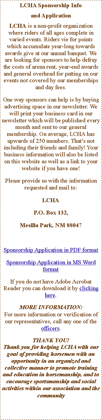 Text Box: LCHA Sponsorship Info and&nbsp;ApplicationLCHA is a non-profit organization where riders of all ages complete in varied events. Riders vie for points which accumulate year-long towards awards give at our annual banquet. We are looking for sponsors to help defray the costs of arena rent, year-end awards and general overhead for putting on our events not covered by our memberships and day fees.One way sponsors can help is by buying advertising space in our newsletter. We will print your business card in our newsletter which will be published every month and sent to our general membership. On average, LCHA has upwards of 250 members. That�s not including their friends and family! Your business information will also be listed on this website as well as a link to your website if you have one!Please provide us with the information requested and mail to:LCHAP.O. Box 132, Mesilla Park, NM 88047Sponsorship Application in PDF formatSponsorship Application in MS Word formatIf you do not have Adobe Acrobat Reader you can download it by clicking here.MORE INFORMATION:For more information or verification of our representatives, call any one of the officers.THANK YOU!Thank you for helping LCHA with our goal of providing horsemen with an opportunity in an organized and collective manner to promote training and education in horsemanship, and to encourage sportsmanship and social activities within our association and the community
