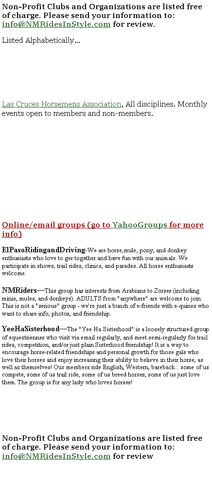Text Box: Non-Profit Clubs and Organizations are listed free of charge. Please send your information to: info@NMRidesInStyle.com for review. Listed Alphabetically...Las Cruces Horsemens Association, All disciplines. Monthly events open to members and non-members. Online/email groups (go to YahooGroups for more info)ElPasoRidingandDriving-We are horse,mule, pony, and donkey enthusiasts who love to ger together and have fun with our animals. We participate in shows, trail rides, clinics, and parades. All horse enthusiasts welcome.NMRiders�This group has interests from Arabians to Zorses (including minis, mules, and donkeys). ADULTS from "anywhere" are welcome to join. This is not a "serious" group - we're just a bunch of e-friends with e-quines who want to share info, photos, and friendship.YeeHaSisterhood�The "Yee Ha Sisterhood" is a loosely structured group of equestriennes who visit via email regularly, and meet semi-regularly for trail rides, competition, and/or just plain Sisterhood friendship! It is a way to encourage horse-related friendships and personal growth for those gals who love their horses and enjoy increasing their ability to believe in their horse, as well as themselves! Our members ride English, Western, bareback... some of us compete, some of us trail ride, some of us breed horses, some of us just love them. The group is for any lady who loves horses!Non-Profit Clubs and Organizations are listed free of charge. Please send your information to: info@NMRidesInStyle.com for review