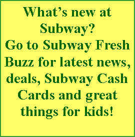Text Box: What�s new at Subway? Go to Subway Fresh Buzz for latest news, deals, Subway Cash Cards and great things for kids!  