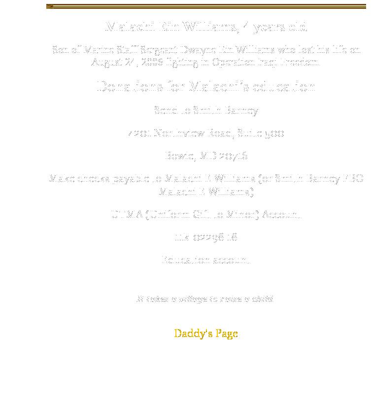 Text Box: Malachi Ein Williams, 4 years old
Son of Marine Staff Sergeant Dwayne Ein Williams who lost his life on August 24, 2006 fighting in Operation Iraqi Freedom. 
Donations for Malachi’s education
Send to Smith Barney
4201 Northview Road, Suite 500
Bowie, MD 20716
Make checks payable to Malachi E Williams (or Smith Barney FBO Malachi E Williams) 
UTMA (Uniform Gift to Minor) Account 
11k-02298 18
Education account
 
It takes a village to raise a child.
 
Daddy's Page
