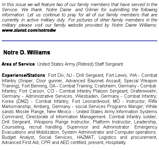 Text Box: In this issue we will feature two of our family members that have served in the Service. We thank  Notre Daine  and Gilmer for submitting the following information. Let us continue to pray for all of our family members that are currently in active military duty. For pictures of other family members in the military please visit our family website provided by Notre Daine Williams: www.zianet.com/notredw
 Notre D. Williams
Area of Service: United States Army (Retired) Staff Sergeant
Experience/Stations: Fort Dix, NJ - Drill Sergeant; Fort Lewis, WA - Combat Infantry (Sniper, Door gunner, Advanced Bayonet Assault, Special Weapon Training); Fort Benning, GA - Combat Training; Crailsheim, Germany - Combat  Infantry; Fort Carson, CO - Combat Infantry Platoon Sergeant; Grafenwoehr, Germany - Administrative Services, Wiesbaden, Germany - Combat Infantry; Korea (DMZ) - Combat Infantry; Fort Leonardwood, MO - Instructor; Rifle Marksmanship; Amberg, Germany - social Services Programs Manger; White sands Missile Range, New Mexico - United States Army Information Systems Command, Directorate of Information Management. Combat Infantry soldier, Drill Sergeant, Weapons Range Instructor, Platform Instructor, Leadership, Counseling, recruit handling. Supervisor and Administrator. Emergency Evacuations and Mobilization, System Administrator and Computer operations. Budget Analyst, Social Services, HAZMAT, Logistics and procurement, Advanced First Aid, CPR and AED certified, present, Hospitality.
 
 
