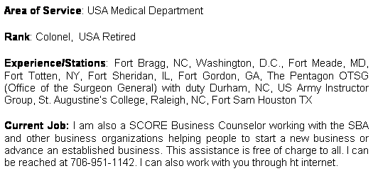 Text Box: Area of Service: USA Medical Department 
Rank: Colonel,  USA Retired
Experience/Stations: Fort Bragg, NC, Washington, D.C., Fort Meade, MD, Fort Totten, NY, Fort Sheridan, IL, Fort Gordon, GA, The Pentagon OTSG (Office of the Surgeon General) with duty Durham, NC, US Army Instructor Group, St. Augustines College, Raleigh, NC, Fort Sam Houston TX
Current Job: I am also a SCORE Business Counselor working with the SBA and other business organizations helping people to start a new business or advance an established business. This assistance is free of charge to all. I can be reached at 706-951-1142. I can also work with you through ht internet.
