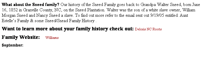 Text Box: What about the Sneed family? Our history of the Sneed Family goes back to Grandpa Walter Sneed, born June 16, 1852 in Granville County, NC, on the Sneed Plantation. Walter was the son of a white slave owner, William Morgan Sneed and Nancy Sneed a slave. To find out more refer to the email sent out 9/19/05 entitled: Aunt Estelles Family & some Sneed/Snead Family History .
Want to learn more about your family history check out: Deloris NC Roots       
Family Website:    Williams
September: 
