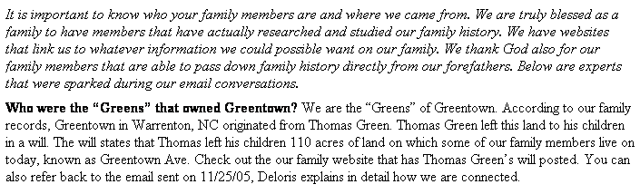 Text Box: It is important to know who your family members are and where we came from. We are truly blessed as a family to have members that have actually researched and studied our family history. We have websites that link us to whatever information we could possible want on our family. We thank God also for our family members that are able to pass down family history directly from our forefathers. Below are experts that were sparked during our email conversations.
Who were the Greens that owned Greentown? We are the Greens of Greentown. According to our family records, Greentown in Warrenton, NC originated from Thomas Green. Thomas Green left this land to his children in a will. The will states that Thomas left his children 110 acres of land on which some of our family members live on today, known as Greentown Ave. Check out the our family website that has Thomas Greens will posted. You can also refer back to the email sent on 11/25/05, Deloris explains in detail how we are connected.
