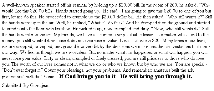 Text Box: A well-known speaker started off his seminar by holding up a $20.00 bill. In the room of 200, he asked, Who would like this $20.00 bill? Hands started going up.  He said, I am going to give this $20.00 to one of you but first, let me do this. He proceeded to crumple up the $20.00 dollar bill. He then asked, Who still wants it? Still the hands were up in the air. Well, he replied, What if I do this? And he dropped it on the ground and started to grind it into the floor with his shoe. He picked it up, now crumpled and dirty. Now, who still wants it? Still the hands went into the air. My friends, we have all learned a very valuable lesson. No matter what I did to the money, you still wanted it because it did not decrease in value. It was still worth $20. Many times in our lives, we are dropped, crumpled, and ground into the dirt by the decisions we make and the circumstances that come our way. We feel as though we are worthless. But no matter what has happened or what will happen, you will never lose your value. Dirty or clean, crumpled or finely creased, you are still priceless to those who do love you. The worth of our lives comes not in what we do or who we know, but by who we are. You are special - Dont ever forget it. Count your blessings, not your problems. And remember: amateurs built the ark. professional built the Titanic.   If God brings you to it - He will bring you through it.
Submitted  By Gloriajean
 
