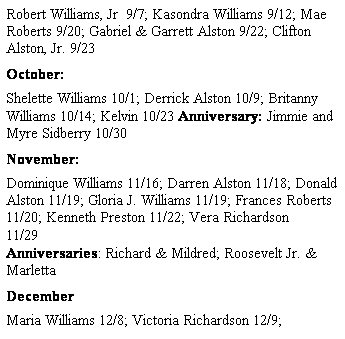 Text Box: Robert Williams, Jr  9/7; Kasondra Williams 9/12; Mae Roberts 9/20; Gabriel & Garrett Alston 9/22; Clifton Alston, Jr. 9/23
October: 
Shelette Williams 10/1; Derrick Alston 10/9; Britanny Williams 10/14; Kelvin 10/23 Anniversary: Jimmie and Myre Sidberry 10/30
November: 
Dominique Williams 11/16; Darren Alston 11/18; Donald Alston 11/19; Gloria J. Williams 11/19; Frances Roberts 11/20; Kenneth Preston 11/22; Vera Richardson 11/29                                                                                                                               Anniversaries: Richard & Mildred; Roosevelt Jr. & Marletta
December
Maria Williams 12/8; Victoria Richardson 12/9; 
