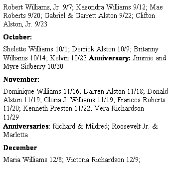 Text Box: Robert Williams, Jr  9/7; Kasondra Williams 9/12; Mae Roberts 9/20; Gabriel & Garrett Alston 9/22; Clifton Alston, Jr. 9/23
October: 
Shelette Williams 10/1; Derrick Alston 10/9; Britanny Williams 10/14; Kelvin 10/23 Anniversary: Jimmie and Myre Sidberry 10/30
November: 
Dominique Williams 11/16; Darren Alston 11/18; Donald Alston 11/19; Gloria J. Williams 11/19; Frances Roberts 11/20; Kenneth Preston 11/22; Vera Richardson 11/29                                                                                                                               Anniversaries: Richard & Mildred; Roosevelt Jr. & Marletta
December
Maria Williams 12/8; Victoria Richardson 12/9; 
