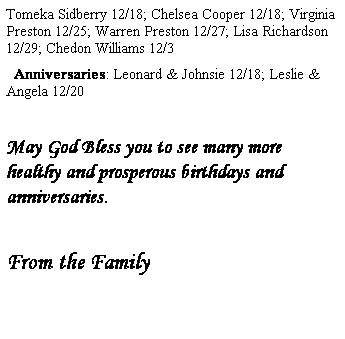 Text Box: Tomeka Sidberry 12/18; Chelsea Cooper 12/18; Virginia Preston 12/25; Warren Preston 12/27; Lisa Richardson 12/29; Chedon Williams 12/3
  Anniversaries: Leonard & Johnsie 12/18; Leslie & Angela 12/20
 
May God Bless you to see many more healthy and prosperous birthdays and anniversaries.
 
From the Family
