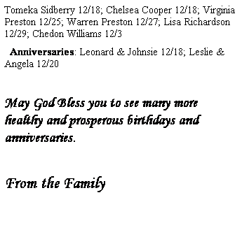 Text Box: Tomeka Sidberry 12/18; Chelsea Cooper 12/18; Virginia Preston 12/25; Warren Preston 12/27; Lisa Richardson 12/29; Chedon Williams 12/3
  Anniversaries: Leonard & Johnsie 12/18; Leslie & Angela 12/20
 
May God Bless you to see many more healthy and prosperous birthdays and anniversaries.
 
From the Family
