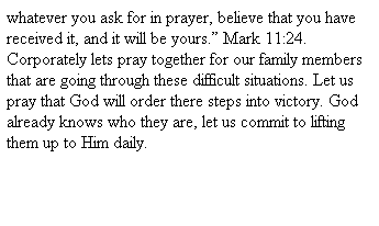 Text Box: whatever you ask for in prayer, believe that you have received it, and it will be yours. Mark 11:24. Corporately lets pray together for our family members that are going through these difficult situations. Let us pray that God will order there steps into victory. God already knows who they are, let us commit to lifting them up to Him daily. 
 
 
 
 
 
G
