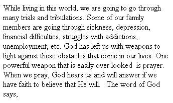Text Box: While living in this world, we are going to go through many trials and tribulations. Some of our family members are going through sickness, depression, financial difficulties, struggles with addictions, unemployment, etc. God has left us with weapons to fight against these obstacles that come in our lives. One powerful weapon that is easily over looked  is prayer. When we pray, God hears us and will answer if we have faith to believe that He will.   The word of God says, 
