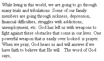 Text Box: While living in this world, we are going to go through many trials and tribulations. Some of our family members are going through sickness, depression, financial difficulties, struggles with addictions, unemployment, etc. God has left us with weapons to fight against these obstacles that come in our lives. One powerful weapon that is easily over looked  is prayer. When we pray, God hears us and will answer if we have faith to believe that He will.   The word of God says, 
