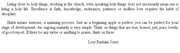 Text Box:      Living close to holy things, working in the church, even speaking holy things does not necessarily mean one is living a holy life. Excellence in faith, knowledge, endurance, patience or endless love requires the habit of discipline. 
 
     Habit means exercise, a maturing process. Just as a beginning apple is perfect, you can be perfect for your stage of development. An ongoing maturity is very simple: Think on things that are true, honest, just, pure, lovely, of good report. If there be any virtue or anything to praise, think on these.
 
                          Lory Basham Jones
