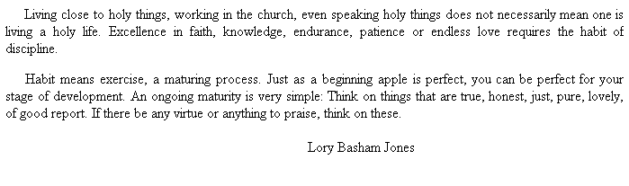 Text Box:      Living close to holy things, working in the church, even speaking holy things does not necessarily mean one is living a holy life. Excellence in faith, knowledge, endurance, patience or endless love requires the habit of discipline. 
 
     Habit means exercise, a maturing process. Just as a beginning apple is perfect, you can be perfect for your stage of development. An ongoing maturity is very simple: Think on things that are true, honest, just, pure, lovely, of good report. If there be any virtue or anything to praise, think on these.
 
                          Lory Basham Jones
