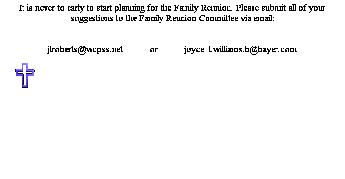 Text Box: It is never to early to start planning for the Family Reunion. Please submit all of your suggestions to the Family Reunion Committee via email: 
 
jlroberts@wcpss.net           or           joyce_l.williams.b@bayer.com
 

