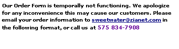Text Box: Our Order Form is temporally not functioning. We apologize for any inconvenience this may cause our customers. Please email your order information to sweetwater@zianet.com in the following format, or call us at 575 834-7908