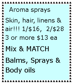 Text Box:   Aroma sprays 
Skin, hair, linens & air!!! 1/$16,  2/$28  3 or more $13 ea 
Mix & MATCH
Balms, Sprays & Body oils  
